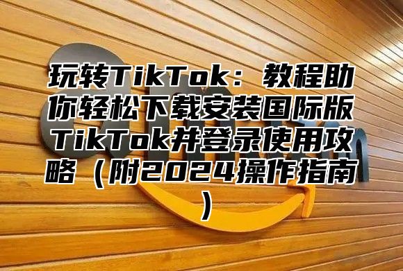 玩转TikTok：教程助你轻松下载安装国际版TikTok并登录使用攻略附2025操作指南
