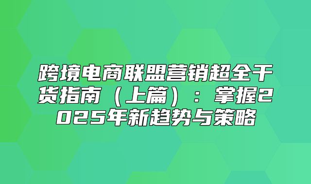 跨境电商联盟营销超全干货指南上篇：掌握2025年新趋势与策略