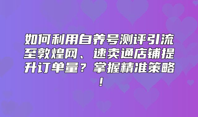 如何利用自养号测评引流至敦煌网、速卖通店铺提升订单量？掌握精准策略！