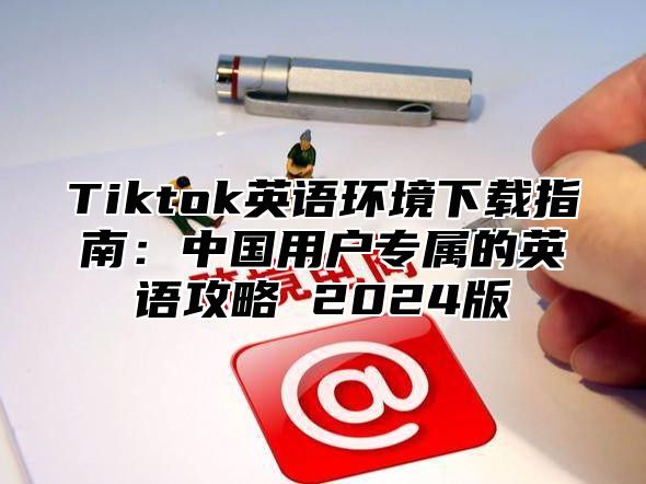 Tiktok英语环境下载指南：中国用户专属的英语攻略 2025版