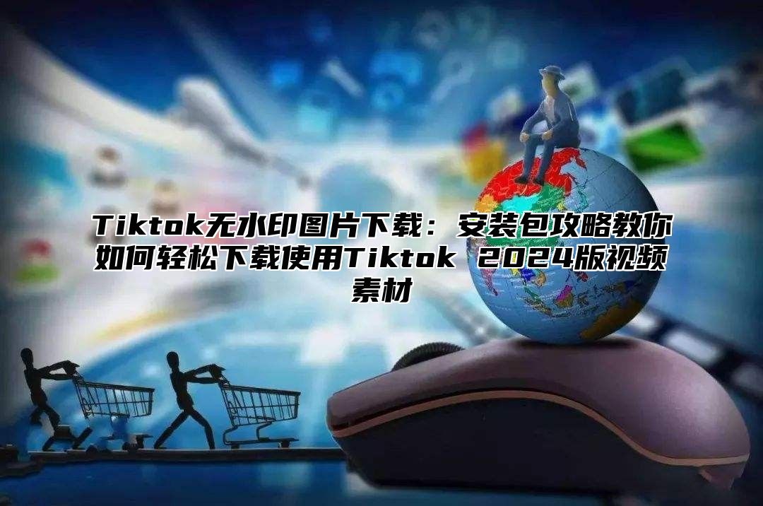 Tiktok无水印图片下载：安装包攻略教你如何轻松下载使用Tiktok 2025版视频素材