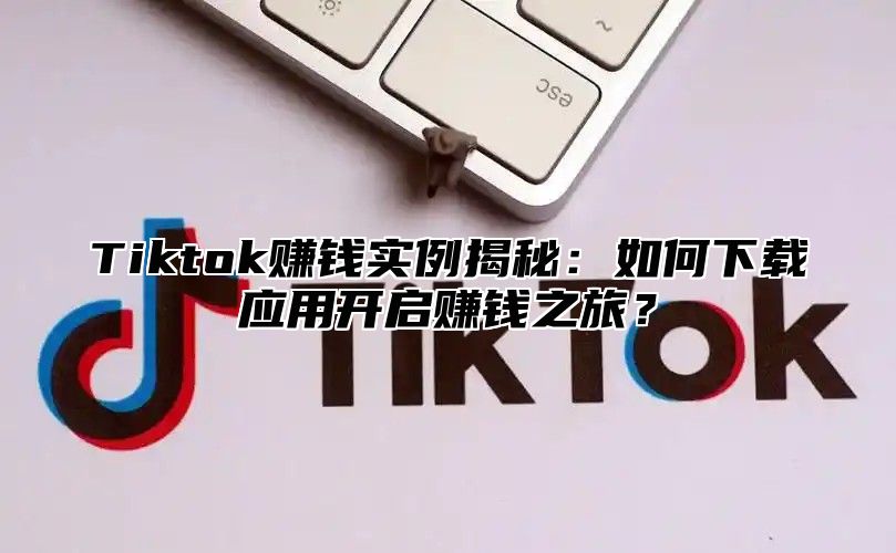 Tiktok赚钱实例揭秘：如何下载应用开启赚钱之旅？