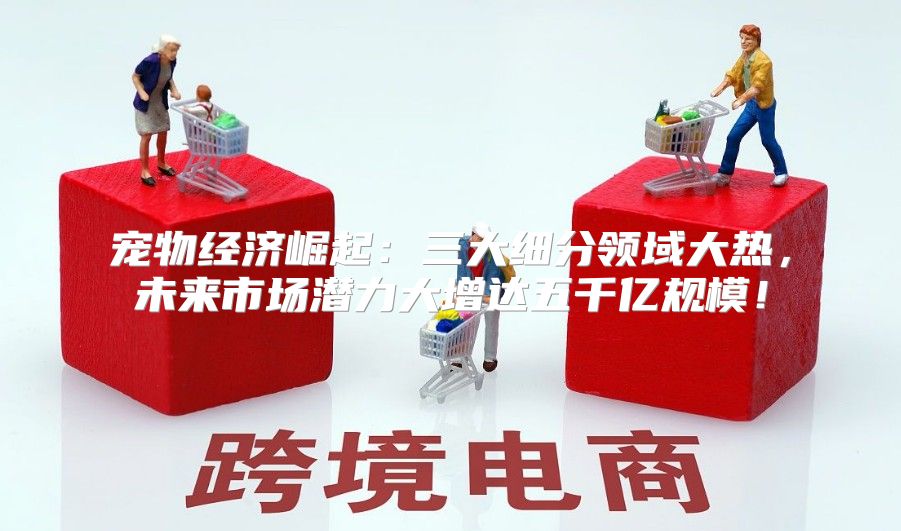 宠物经济崛起：三大细分领域大热，未来市场潜力大增达五千亿规模！