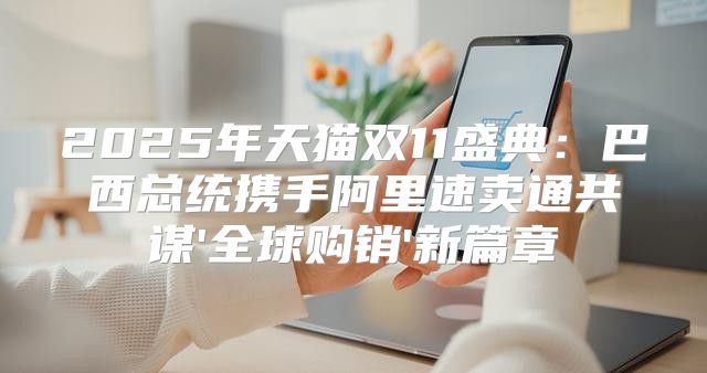 2025年天猫双11盛典：巴西总统携手阿里速卖通共谋'全球购销'新篇章