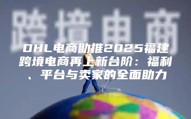DHL电商助推2025福建跨境电商再上新台阶：福利、平台与卖家的全面助力