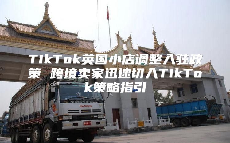 TikTok英国小店调整入驻政策 跨境卖家迅速切入TikTok策略指引