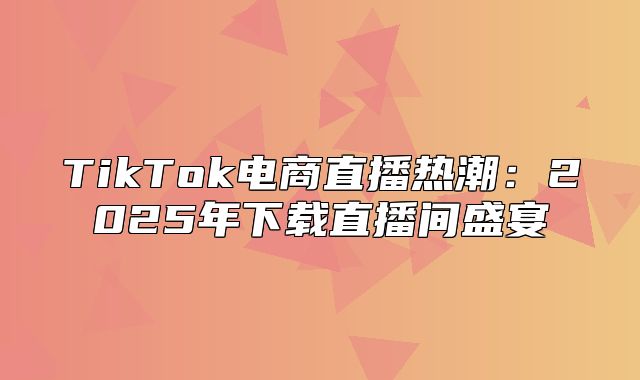 TikTok电商直播热潮：2025年下载直播间盛宴
