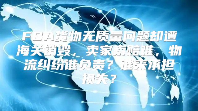 FBA货物无质量问题却遭海关销毁，卖家索赔难，物流纠纷谁负责？谁来承担损失？