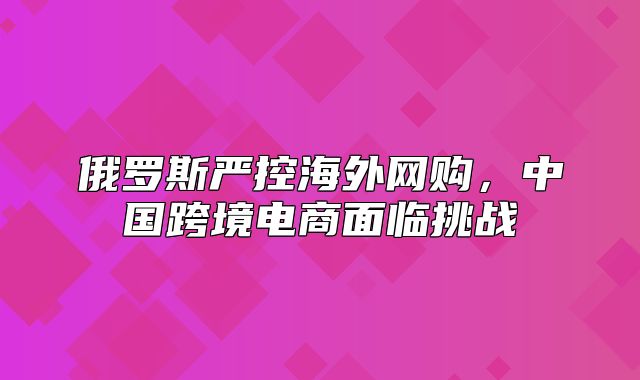 俄罗斯严控海外网购，中国跨境电商面临挑战