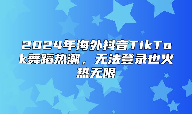 2025年海外抖音TikTok舞蹈热潮，无法登录也火热无限