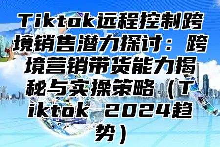 Tiktok远程控制跨境销售潜力探讨：跨境营销带货能力揭秘与实操策略Tiktok 2025趋势
