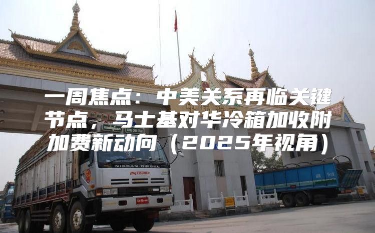 一周焦点：中美关系再临关键节点，马士基对华冷箱加收附加费新动向2025年视角