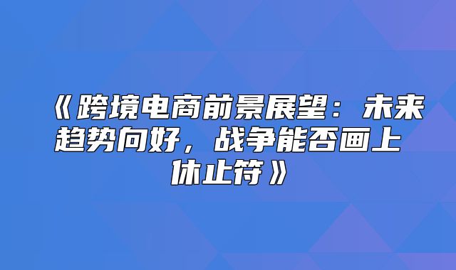 跨境电商前景展望：未来趋势向好，战争能否画上休止符