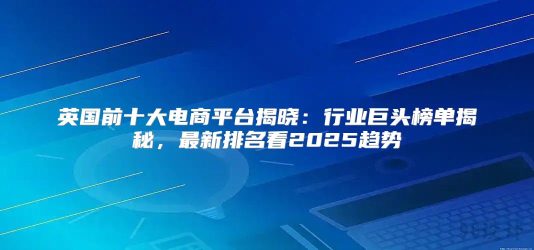 英国前十大电商平台揭晓：行业巨头榜单揭秘，最新排名看2025趋势