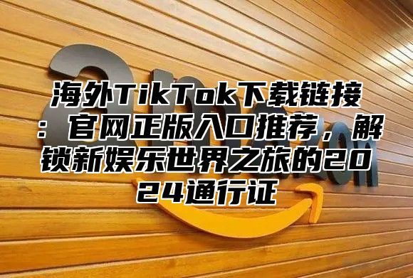 海外TikTok下载链接：官网正版入口推荐，解锁新娱乐世界之旅的2025通行证