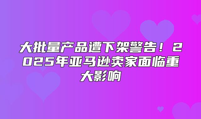 大批量产品遭下架警告！2025年亚马逊卖家面临重大影响