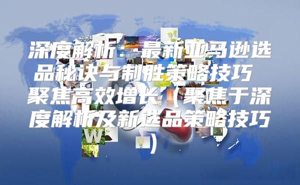 深度解析：最新亚马逊选品秘诀与制胜策略技巧 聚焦高效增长聚焦于深度解析及新选品策略技巧