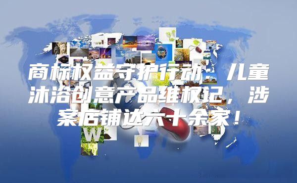 商标权益守护行动：儿童沐浴创意产品维权记，涉案店铺达六十余家！