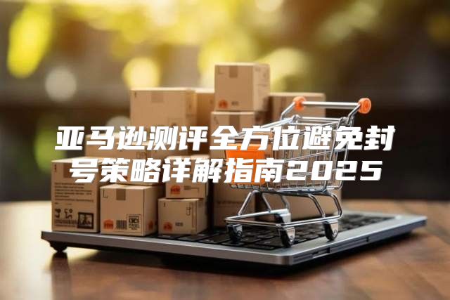 亚马逊测评全方位避免封号策略详解指南2025