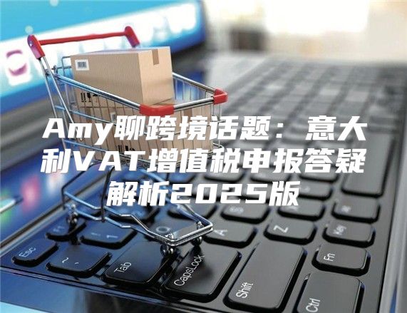 Amy聊跨境话题：意大利VAT增值税申报答疑解析2025版