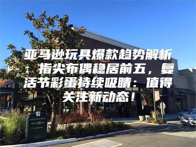 亚马逊玩具爆款趋势解析：指尖布偶稳居前五，复活节彩蛋持续吸睛：值得关注新动态！