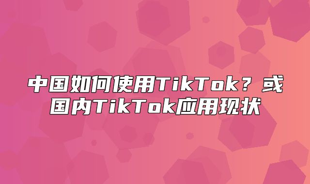 中国如何使用TikTok？或国内TikTok应用现状