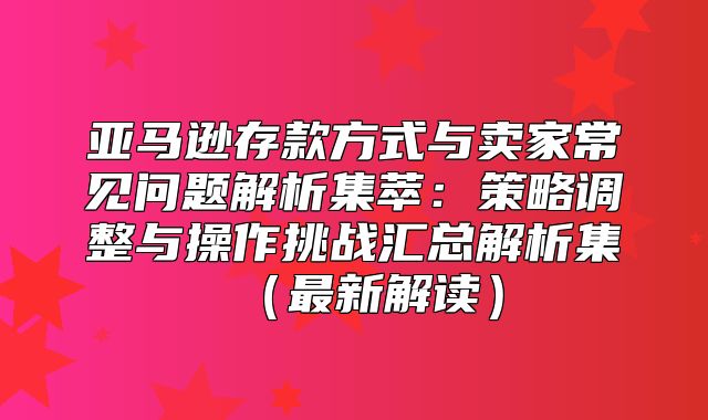 亚马逊存款方式与卖家常见问题解析集萃：策略调整与操作挑战汇总解析集最新解读