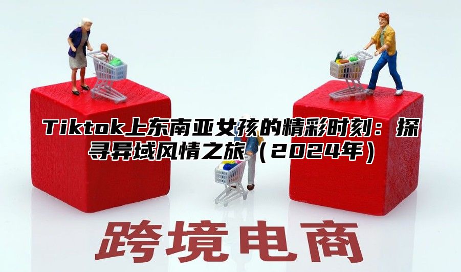 Tiktok上东南亚女孩的精彩时刻：探寻异域风情之旅2025年