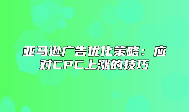 亚马逊广告优化策略：应对CPC上涨的技巧