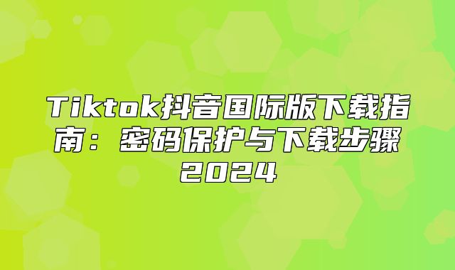 Tiktok抖音国际版下载指南：密码保护与下载步骤2025