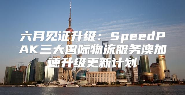 六月见证升级：SpeedPAK三大国际物流服务澳加德升级更新计划