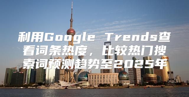 利用Google Trends查看词条热度，比较热门搜索词预测趋势至2025年