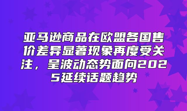 亚马逊商品在欧盟各国售价差异显著现象再度受关注，呈波动态势面向2025延续话题趋势