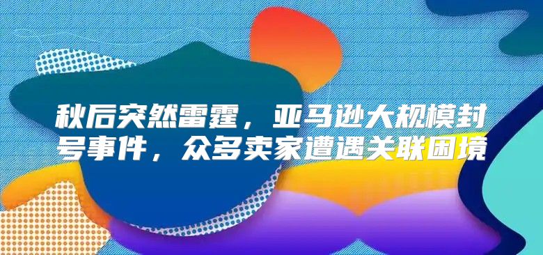 秋后突然雷霆，亚马逊大规模封号事件，众多卖家遭遇关联困境