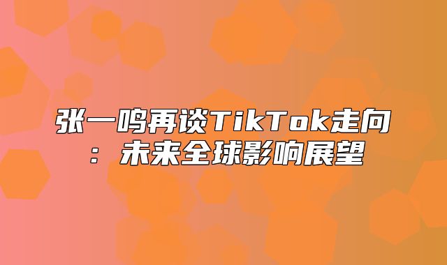 张一鸣再谈TikTok走向：未来全球影响展望