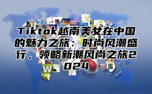 Tiktok越南美女在中国的魅力之旅：时尚风潮盛行，领略新潮风尚之旅2025