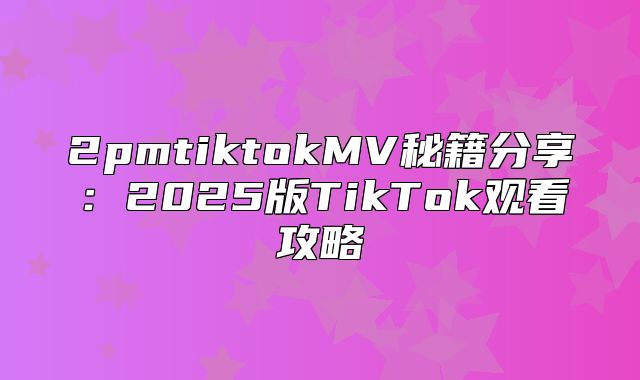 2pmtiktokMV秘籍分享：2025版TikTok观看攻略