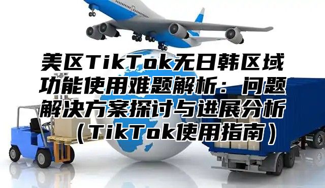 美区TikTok无日韩区域功能使用难题解析：问题解决方案探讨与进展分析TikTok使用指南
