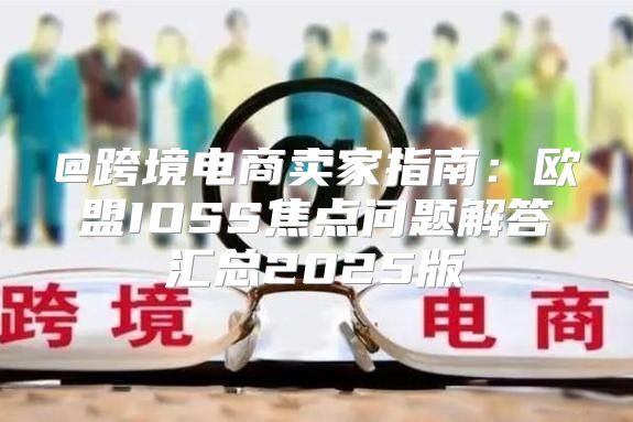 @跨境电商卖家指南：欧盟IOSS焦点问题解答汇总2025版