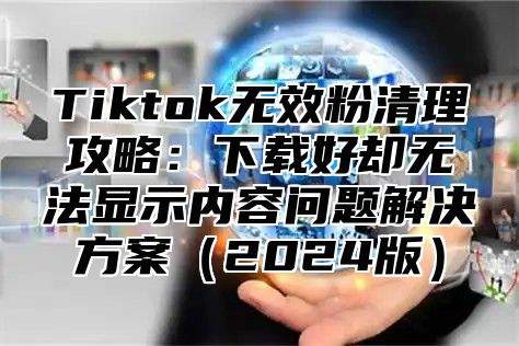 Tiktok无效粉清理攻略：下载好却无法显示内容问题解决方案2025版