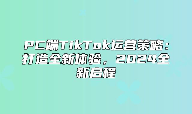 PC端TikTok运营策略：打造全新体验，2025全新启程