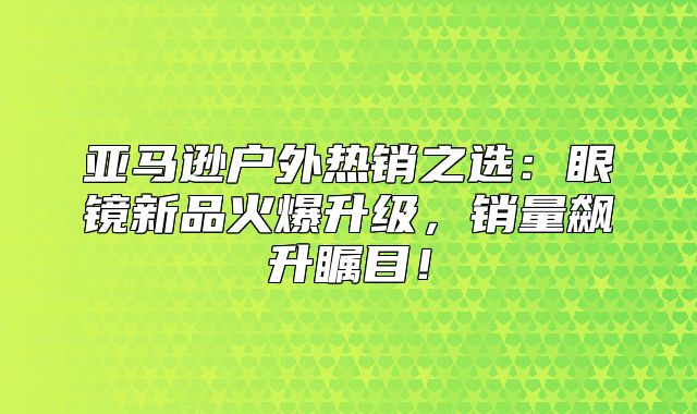 亚马逊户外热销之选：眼镜新品火爆升级，销量飙升瞩目！