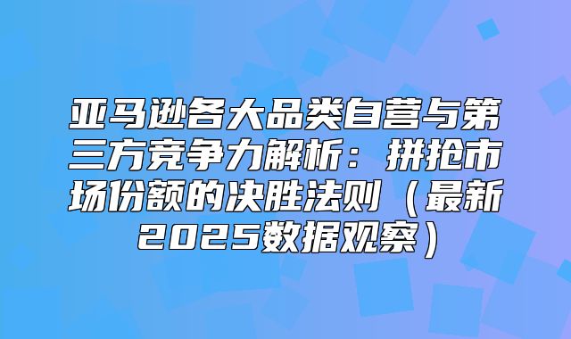 亚马逊各大品类自营与第三方竞争力解析：拼抢市场份额的决胜法则最新2025数据观察