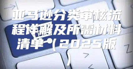 亚马逊分类审核流程详解及所需材料清单2025版