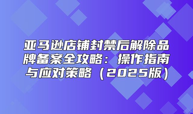 亚马逊店铺封禁后解除品牌备案全攻略：操作指南与应对策略2025版