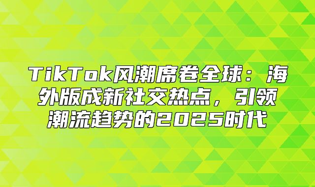 TikTok风潮席卷全球：海外版成新社交热点，引领潮流趋势的2025时代