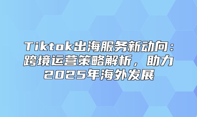 Tiktok出海服务新动向：跨境运营策略解析，助力2025年海外发展