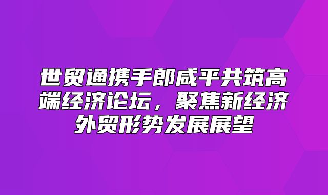 世贸通携手郎咸平共筑高端经济论坛，聚焦新经济外贸形势发展展望