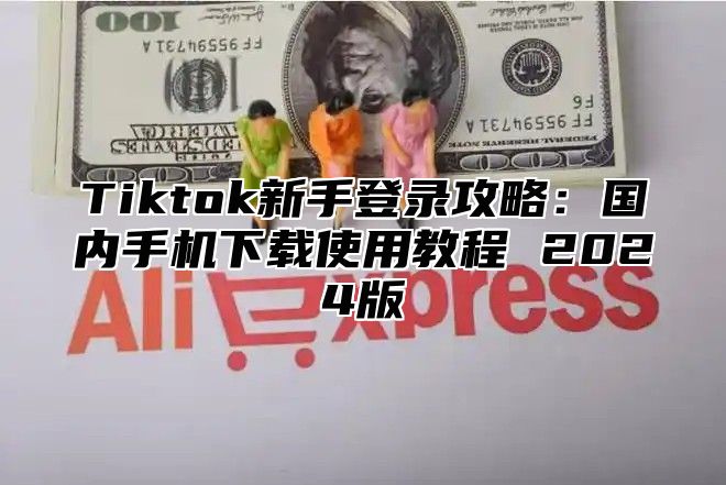 Tiktok新手登录攻略：国内手机下载使用教程 2025版
