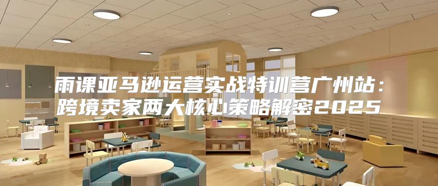 雨课亚马逊运营实战特训营广州站：跨境卖家两大核心策略解密2025